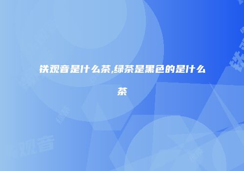 铁观音是什么茶,绿茶是黑色的是什么茶
