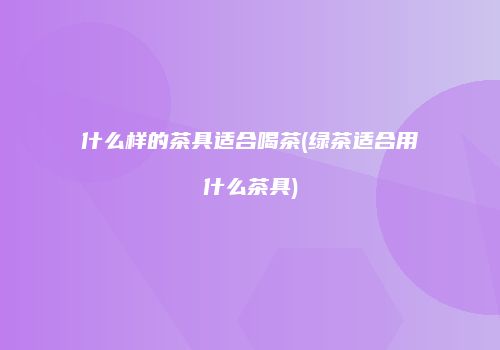 什么样的茶具适合喝茶(绿茶适合用什么茶具)