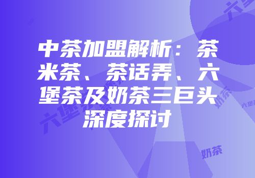 中茶加盟解析：茶米茶、茶话弄、六堡茶及奶茶三巨头深度探讨