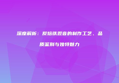 深度解析：炭焙铁观音的制作工艺、品质鉴别与独特魅力