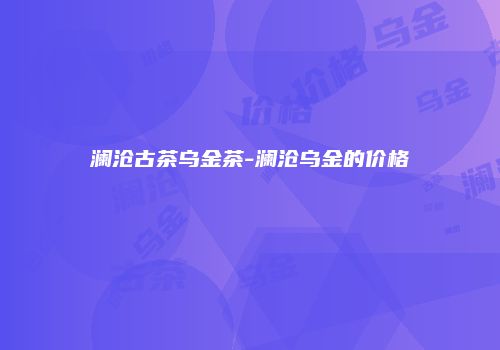 澜沧古茶乌金茶-澜沧乌金的价格