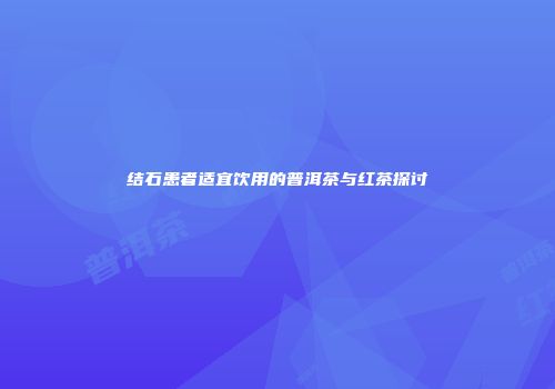 结石患者适宜饮用的普洱茶与红茶探讨