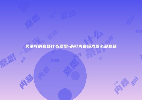 卖茶叶的套路什么意思-茶叶内幕曝光这么多套路