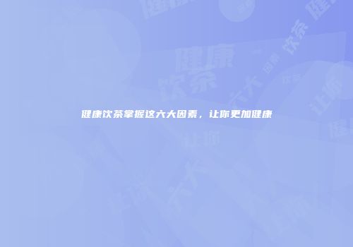 健康饮茶掌握这六大因素，让你更加健康