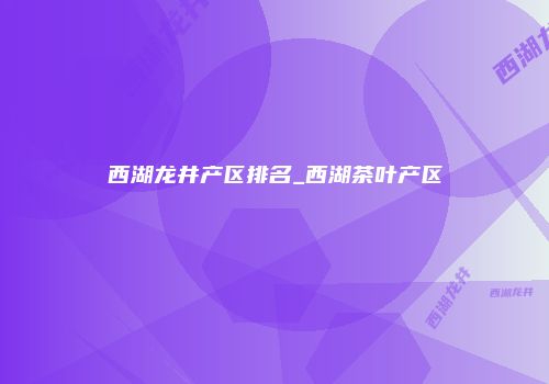 西湖龙井产区排名_西湖茶叶产区