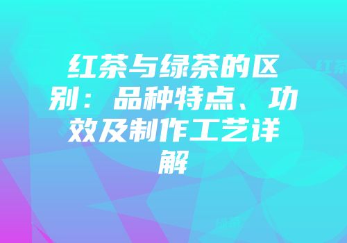 红茶与绿茶的区别：品种特点、功效及制作工艺详解