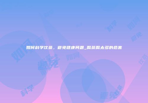 如何科学饮茶，避免健康问题_喝茶喝太多的危害