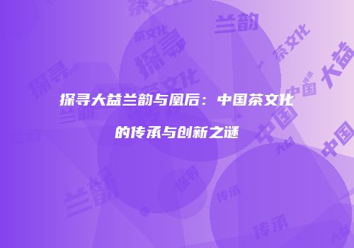 探寻大益兰韵与凰后：中国茶文化的传承与创新之谜