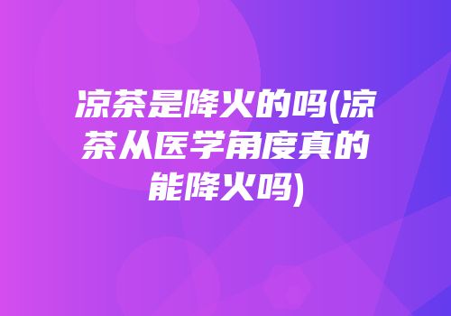 凉茶是降火的吗(凉茶从医学角度真的能降火吗)