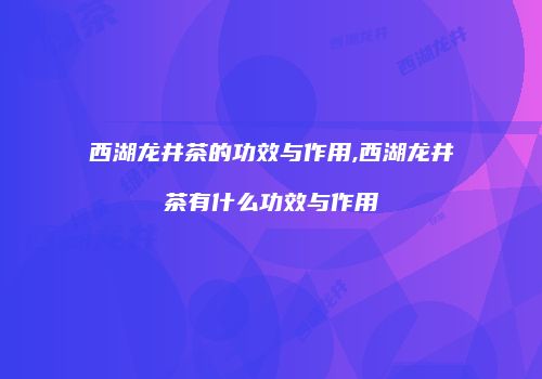 西湖龙井茶的功效与作用,西湖龙井茶有什么功效与作用