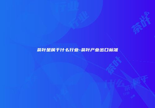 茶叶是属于什么行业-茶叶产业出口标准
