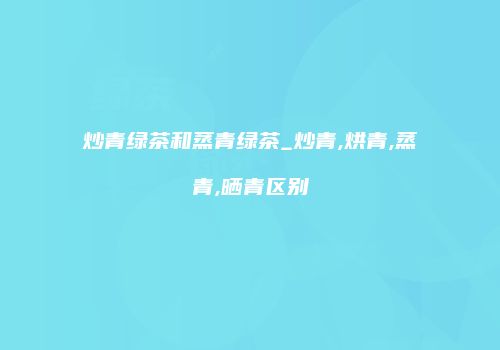 炒青绿茶和蒸青绿茶_炒青,烘青,蒸青,晒青区别