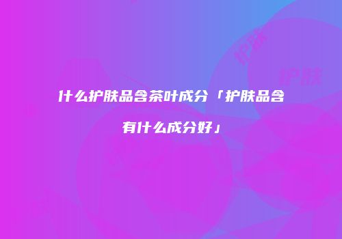 什么护肤品含茶叶成分「护肤品含有什么成分好」