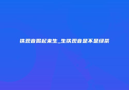 铁观音喝起来生_生铁观音是不是绿茶