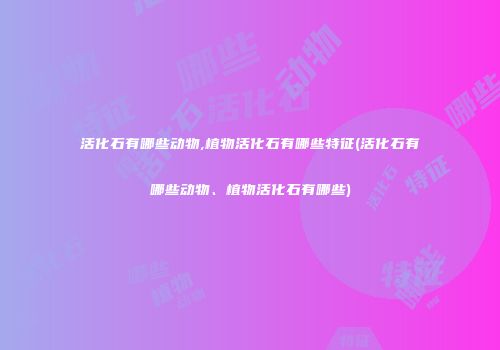 活化石有哪些动物,植物活化石有哪些特征(活化石有哪些动物、植物活化石有哪些)