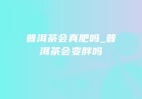 普洱茶会真肥吗_普洱茶会变胖吗