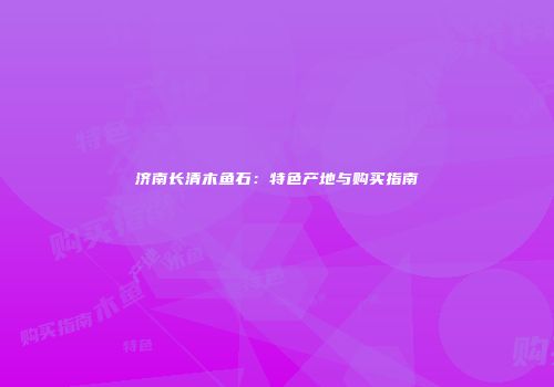 济南长清木鱼石：特色产地与购买指南