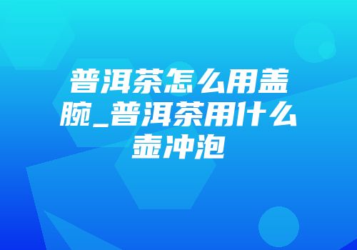 普洱茶怎么用盖腕_普洱茶用什么壶冲泡