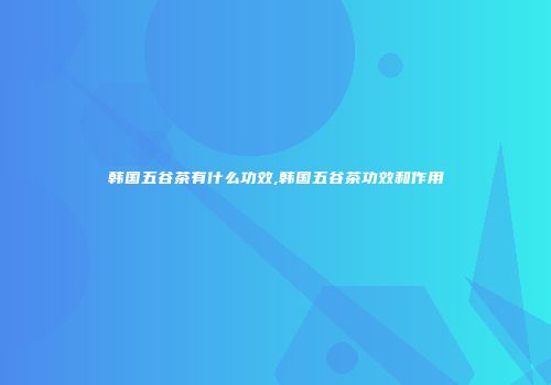 韩国五谷茶有什么功效,韩国五谷茶功效和作用