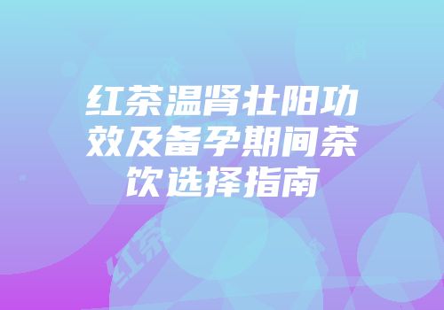 红茶温肾壮阳功效及备孕期间茶饮选择指南