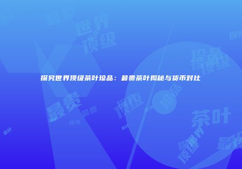 探究世界顶级茶叶珍品：最贵茶叶揭秘与货币对比