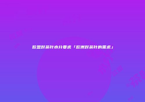 欧盟对茶叶水分要求「欧洲对茶叶的需求」