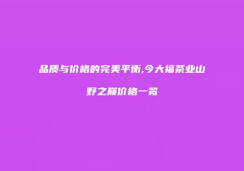 品质与价格的完美平衡,今大福茶业山野之巅价格一览