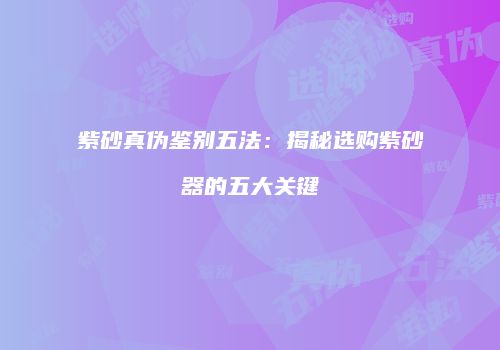 紫砂真伪鉴别五法：揭秘选购紫砂器的五大关键