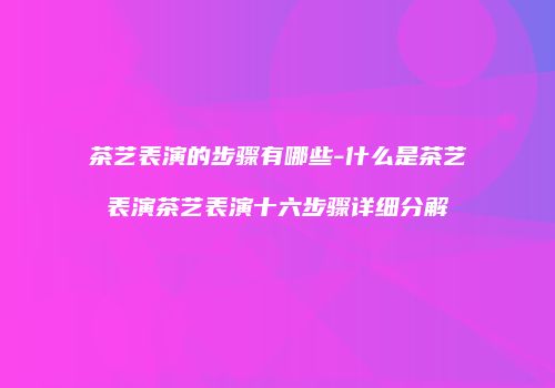 茶艺表演的步骤有哪些-什么是茶艺表演茶艺表演十六步骤详细分解