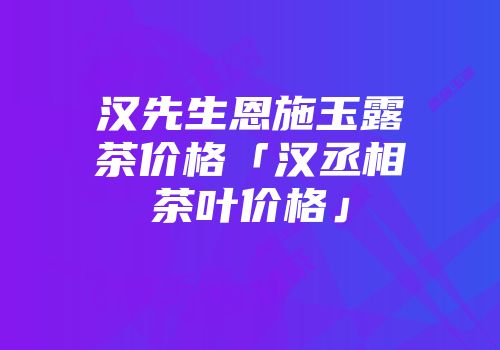 汉先生恩施玉露茶价格「汉丞相茶叶价格」