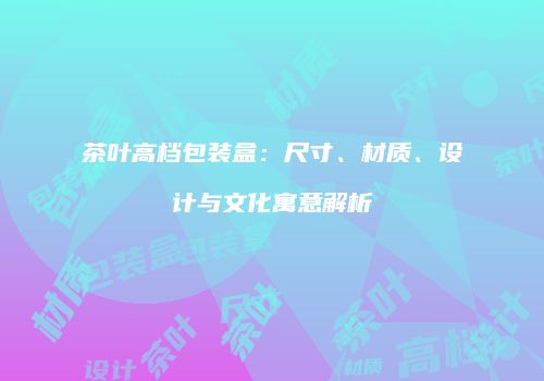茶叶高档包装盒：尺寸、材质、设计与文化寓意解析