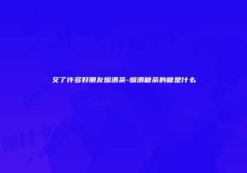 交了许多好朋友烟酒茶-烟酒糖茶的糖是什么