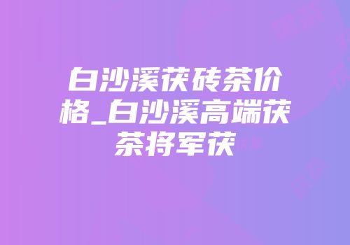 白沙溪茯砖茶价格_白沙溪高端茯茶将军茯