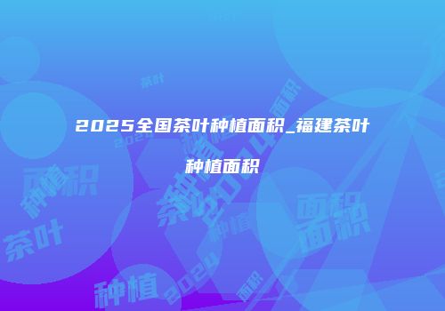 2025全国茶叶种植面积_福建茶叶种植面积