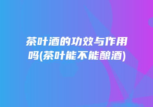 茶叶酒的功效与作用吗(茶叶能不能酿酒)