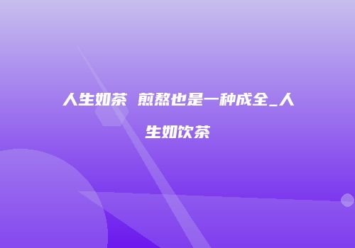 人生如茶 煎熬也是一种成全_人生如饮茶