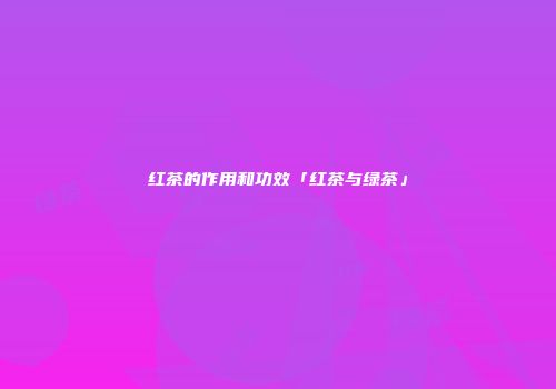 红茶的作用和功效「红茶与绿茶」