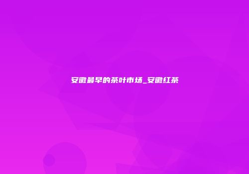 安徽最早的茶叶市场_安徽红茶