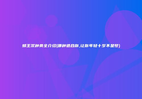 蜂王浆种类全介绍(哪种适合你,让你年轻十岁不是梦)