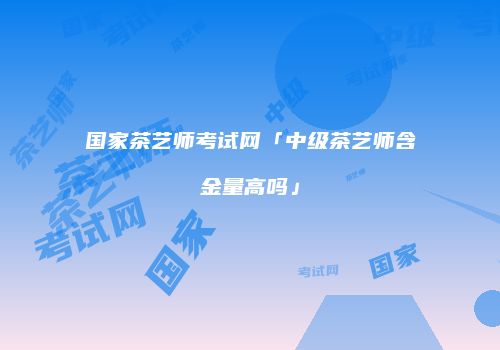 国家茶艺师考试网「中级茶艺师含金量高吗」