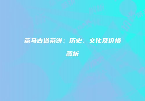 茶马古道茶饼：历史、文化及价格解析