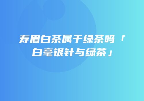 寿眉白茶属于绿茶吗「白毫银针与绿茶」