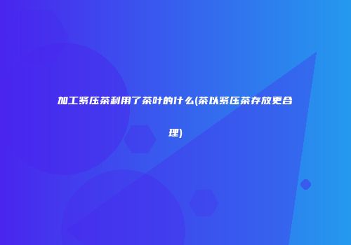 加工紧压茶利用了茶叶的什么(茶以紧压茶存放更合理)