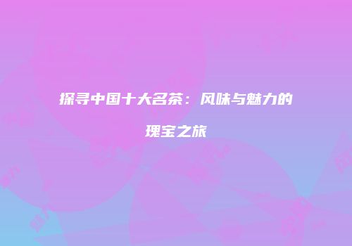 探寻中国十大名茶：风味与魅力的瑰宝之旅