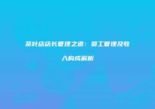 茶叶店店长管理之道：员工管理及收入构成解析