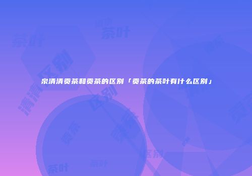 泉清清贡茶和贡茶的区别「贡茶的茶叶有什么区别」