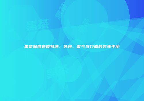 黑茶渥堆适度判断：外观、香气与口感的完美平衡
