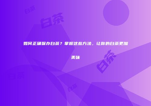 如何正确保存白茶？掌握这些方法，让你的白茶更加美味