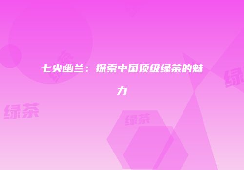 七尖幽兰：探索中国顶级绿茶的魅力