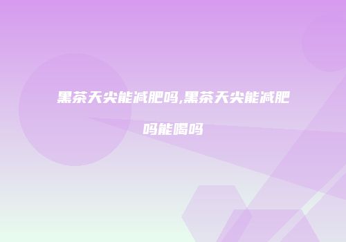 黑茶天尖能减肥吗,黑茶天尖能减肥吗能喝吗